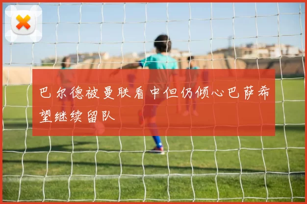 巴尔德被曼联看中但仍倾心巴萨希望继续留队