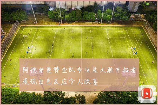 阿德尔曼赞全队专注度大胜开拓者展现出色反应令人欣喜