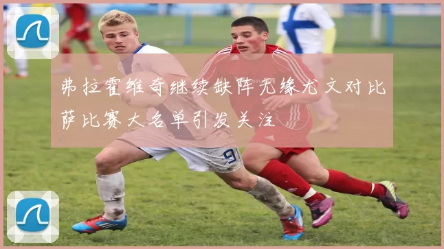 弗拉霍维奇继续缺阵无缘尤文对比萨比赛大名单引发关注