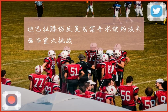 迪巴拉膝伤反复或需手术续约谈判面临重大挑战
