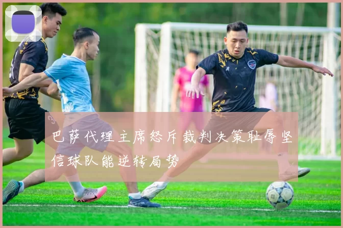 巴萨代理主席怒斥裁判决策耻辱坚信球队能逆转局势