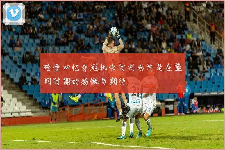 哈登回忆夺冠机会时刻或许是在篮网时期的感慨与期待