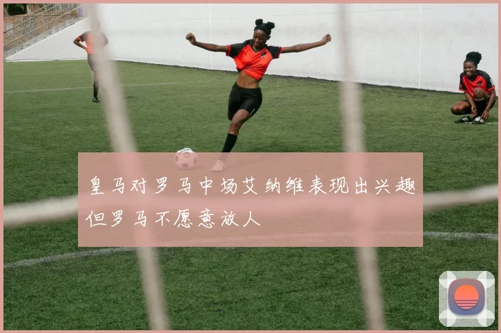 皇马对罗马中场艾纳维表现出兴趣但罗马不愿意放人