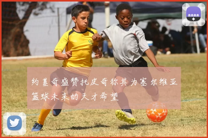 约基奇盛赞托皮奇称其为塞尔维亚篮球未来的天才希望