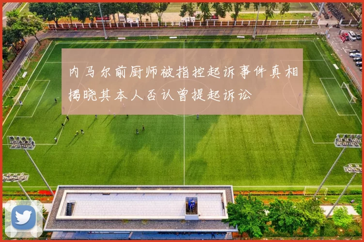 内马尔前厨师被指控起诉事件真相揭晓其本人否认曾提起诉讼
