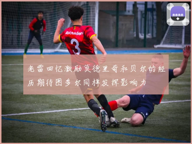 老雷回忆激励莫德里奇和贝尔的经历期待图多尔同样发挥影响力