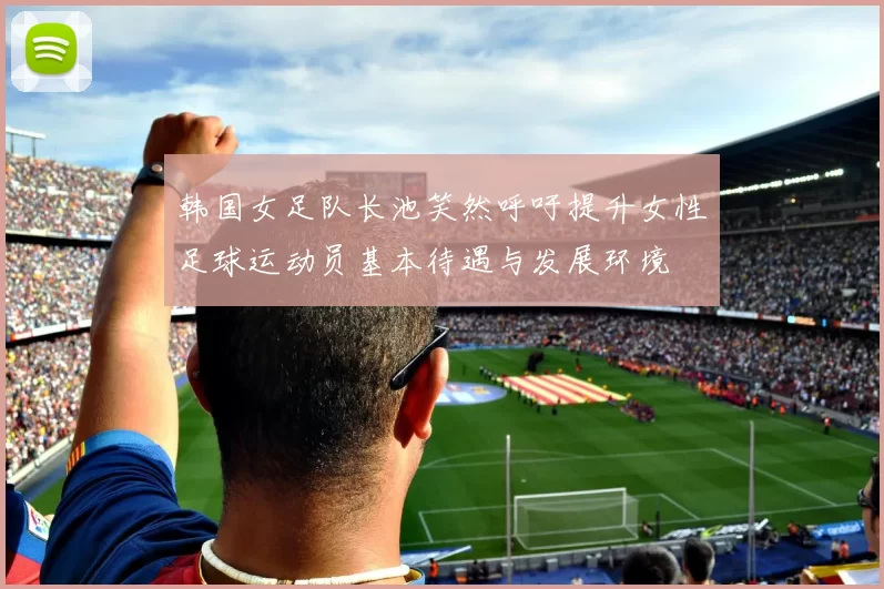 韩国女足队长池笑然呼吁提升女性足球运动员基本待遇与发展环境