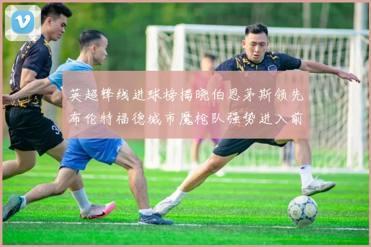 英超锋线进球榜揭晓伯恩茅斯领先布伦特福德城市魔枪队强势进入前六