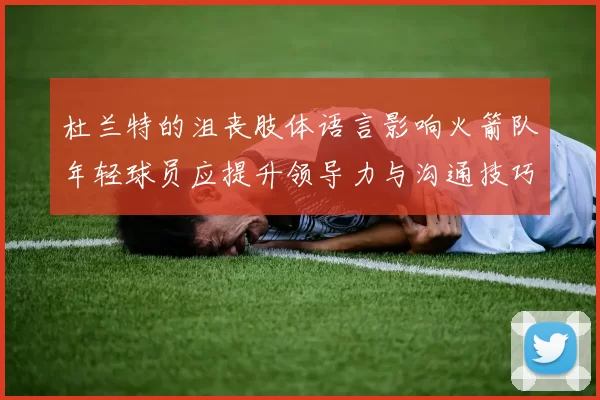 杜兰特的沮丧肢体语言影响火箭队年轻球员应提升领导力与沟通技巧