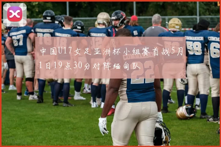 中国U17女足亚洲杯小组赛首战5月1日19点30分对阵缅甸队