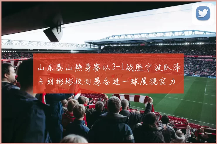 山东泰山热身赛以3-1战胜宁波队泽卡刘彬彬段刘愚各进一球展现实力