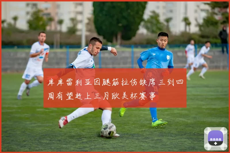 库库雷利亚因腿筋拉伤缺席三到四周有望赶上三月欧美杯赛事