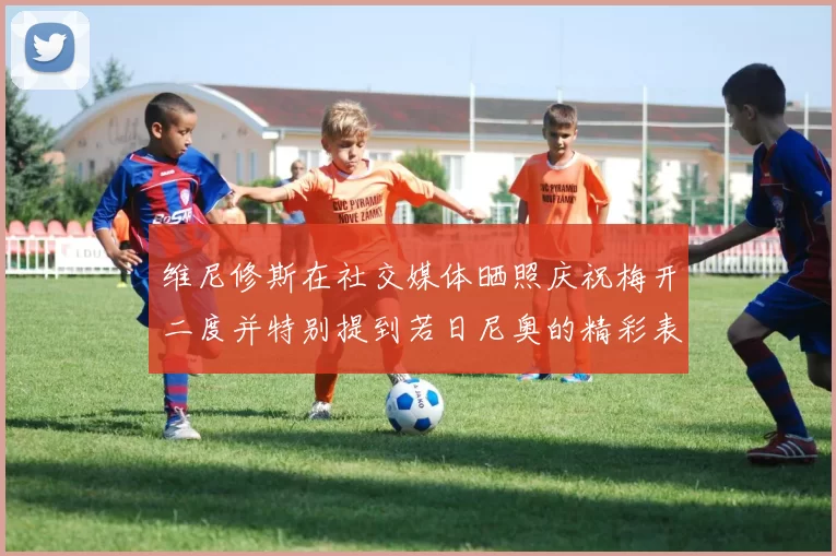 维尼修斯在社交媒体晒照庆祝梅开二度并特别提到若日尼奥的精彩表现