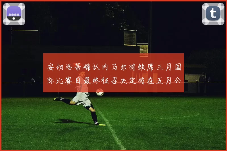 安切洛蒂确认内马尔将缺席三月国际比赛日最终征召决定将在五月公布