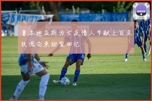 鲁本迪亚斯为女友情人节献上百朵玫瑰花束甜蜜回忆