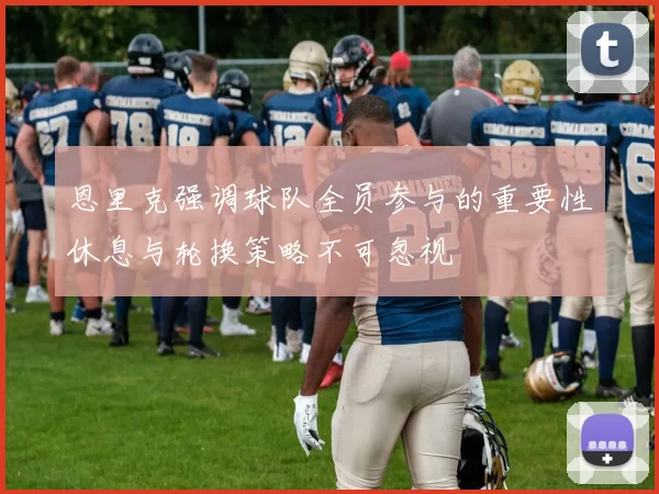 恩里克强调球队全员参与的重要性休息与轮换策略不可忽视
