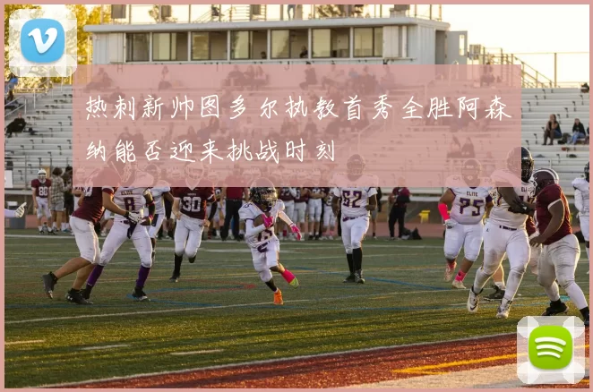 热刺新帅图多尔执教首秀全胜阿森纳能否迎来挑战时刻