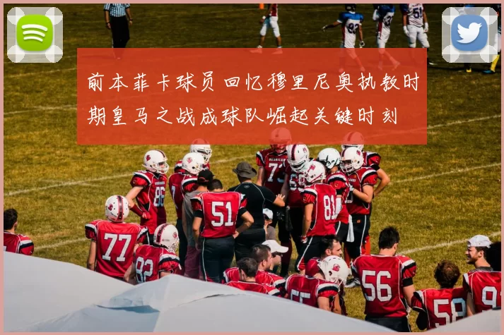 前本菲卡球员回忆穆里尼奥执教时期皇马之战成球队崛起关键时刻