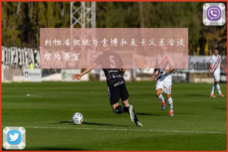 利物浦积极与索博和麦卡父亲洽谈续约事宜