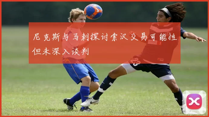 尼克斯与马刺探讨索汉交易可能性但未深入谈判