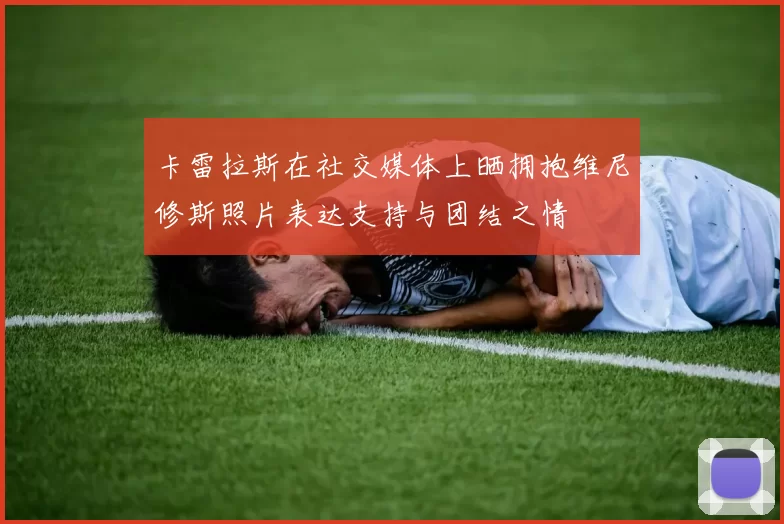 卡雷拉斯在社交媒体上晒拥抱维尼修斯照片表达支持与团结之情