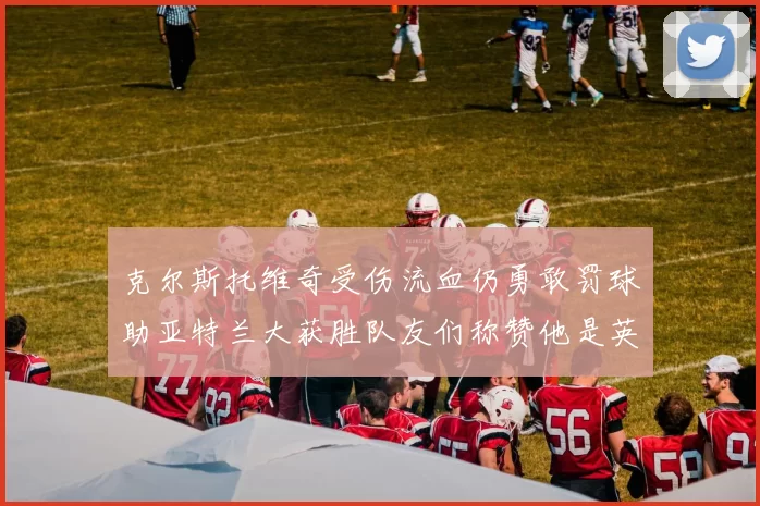 克尔斯托维奇受伤流血仍勇敢罚球助亚特兰大获胜队友们称赞他是英雄