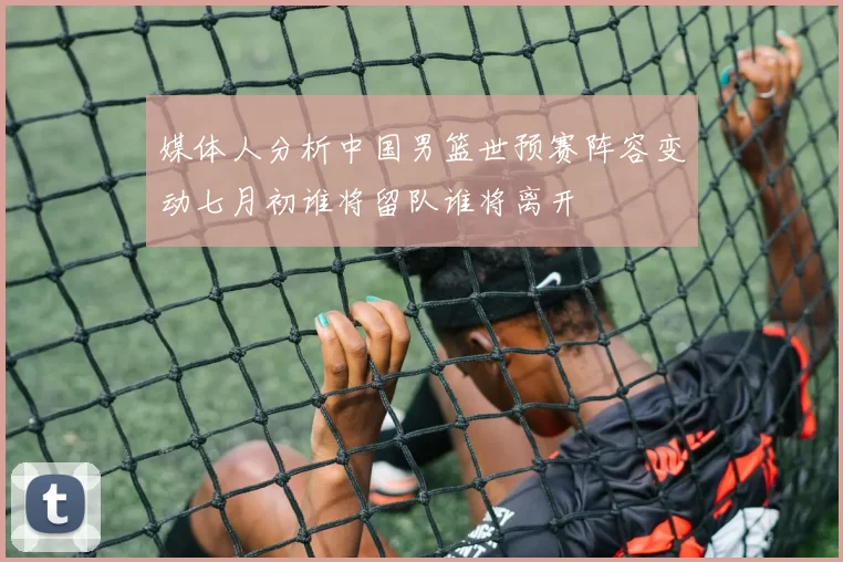 媒体人分析中国男篮世预赛阵容变动七月初谁将留队谁将离开