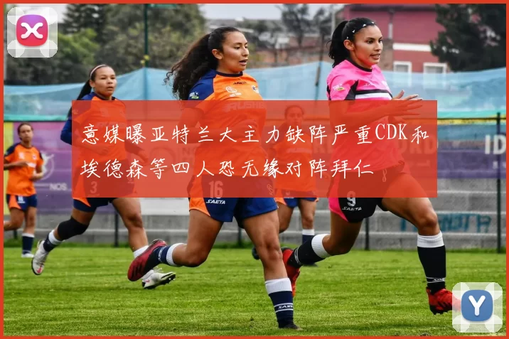 意媒曝亚特兰大主力缺阵严重CDK和埃德森等四人恐无缘对阵拜仁