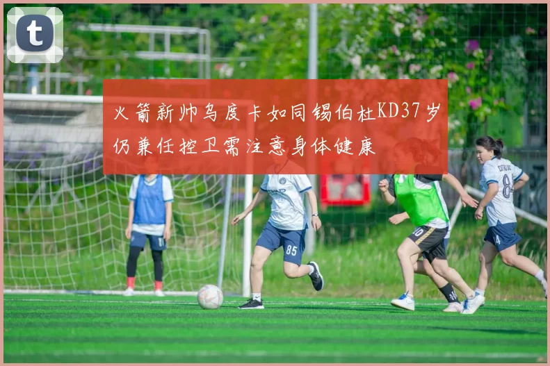 火箭新帅乌度卡如同锡伯杜KD37岁仍兼任控卫需注意身体健康